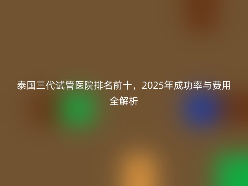 泰国三代试管医院排名前十,2025年成功率与费用全解析