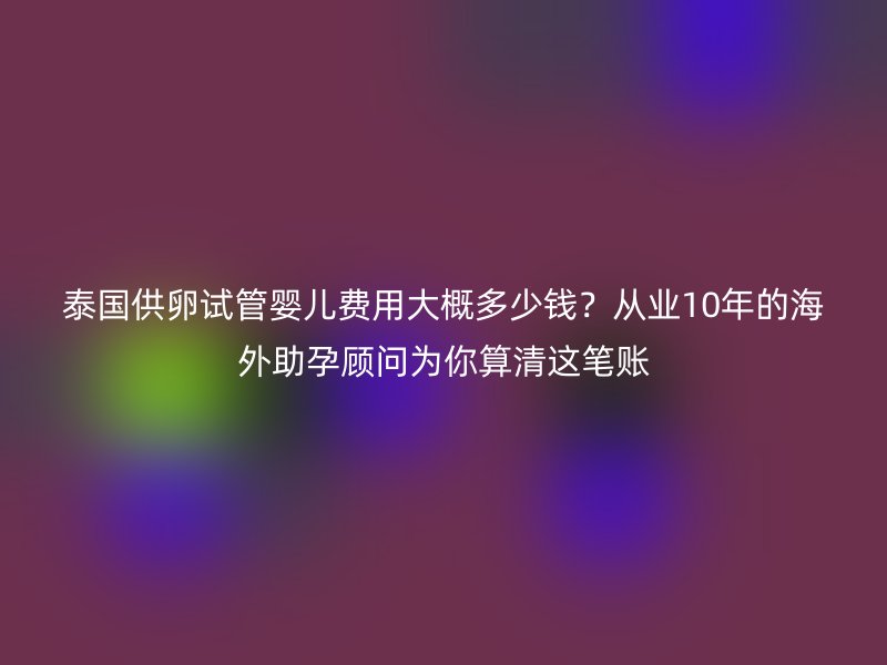 泰国供卵试管婴儿费用大概多少钱？从业10年的海外助孕顾问为你算清这笔账
