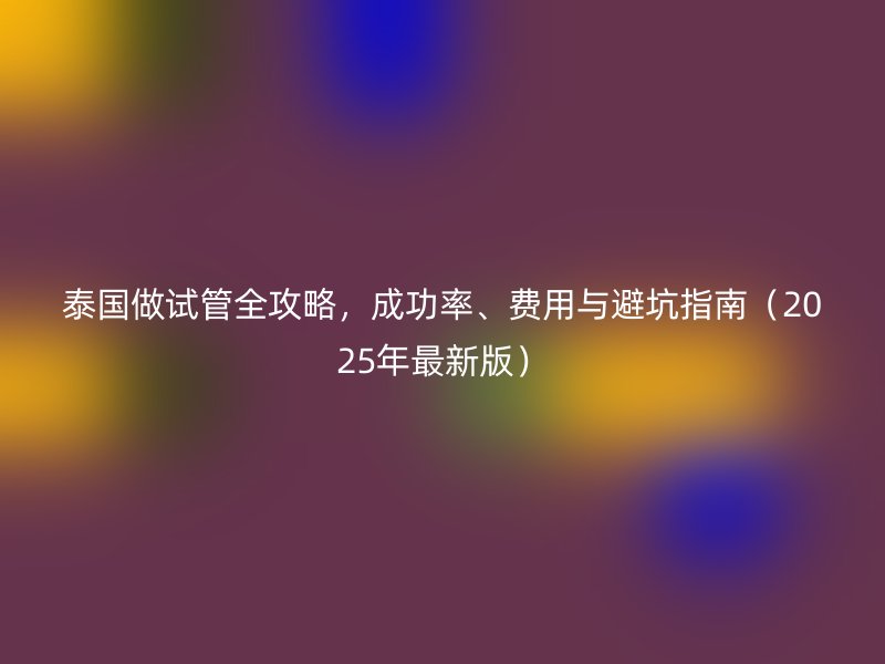 泰国做试管全攻略，成功率、费用与避坑指南（2025年最新版）
