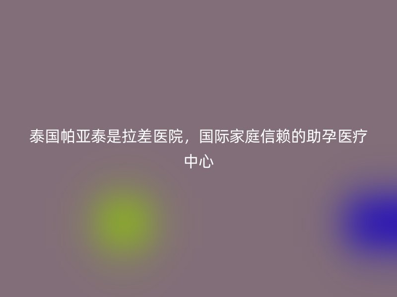 泰国帕亚泰是拉差医院,国际家庭信赖的助孕医疗中心