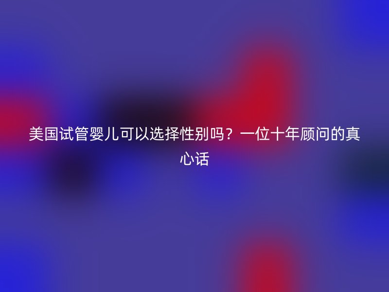 美国试管婴儿可以选择性别吗?一位十年顾问的真心话