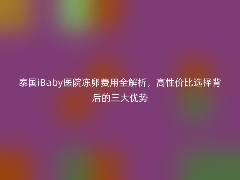 泰国iBaby医院冻卵费用全解析,高性价比选择背后的三大优势