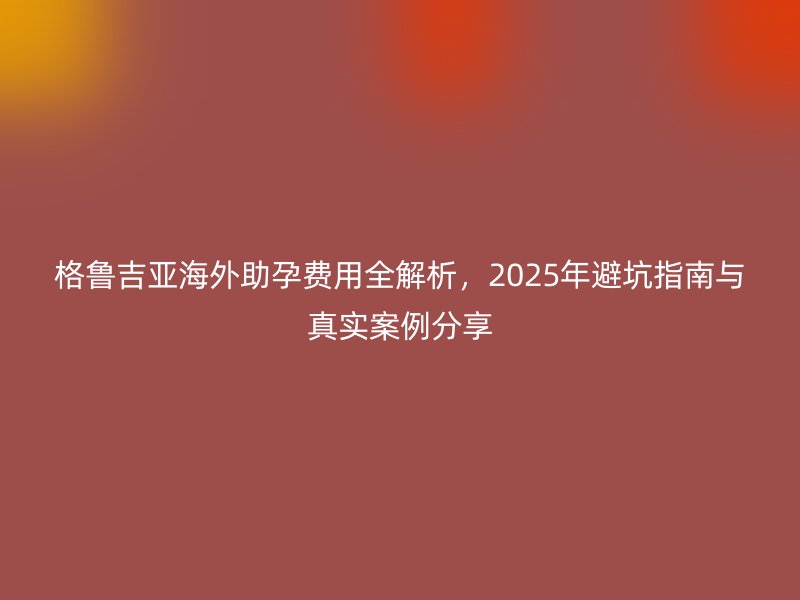 格鲁吉亚海外助孕费用全解析,2025年避坑指南与真实案例分享