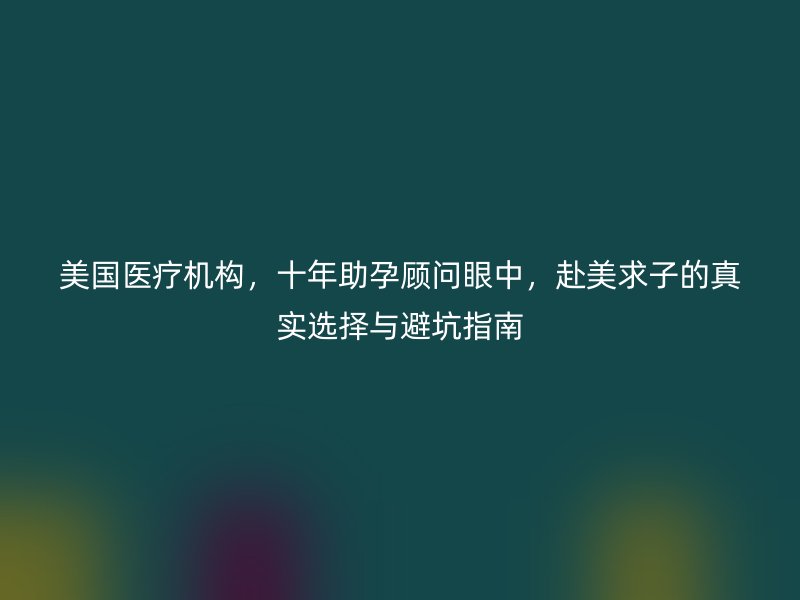 美国医疗机构,十年助孕顾问眼中,赴美求子的真实选择与避坑指南