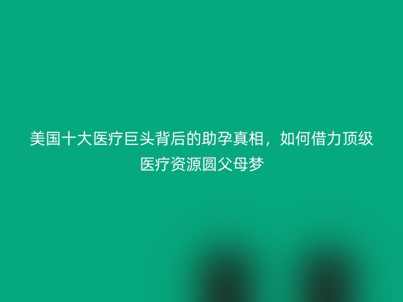 美国十大医疗巨头背后的助孕真相,如何借力顶级医疗资源圆父母梦