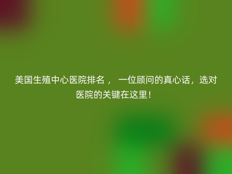 美国生殖中心医院排名 , 一位顾问的真心话,选对医院的关键在这里!