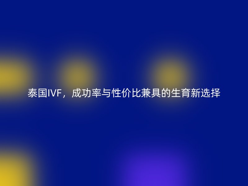 泰国IVF,成功率与性价比兼具的生育新选择