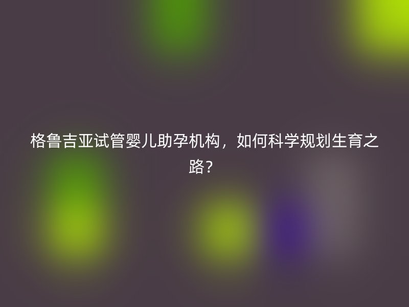 格鲁吉亚试管婴儿助孕机构,如何科学规划生育之路?