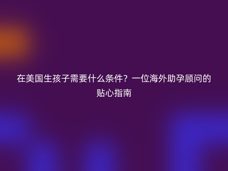 在美国生孩子需要什么条件?一位海外助孕顾问的贴心指南