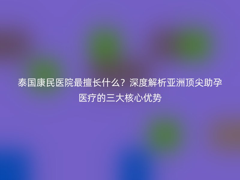泰国康民医院最擅长什么?深度解析亚洲顶尖助孕医疗的三大核心优势