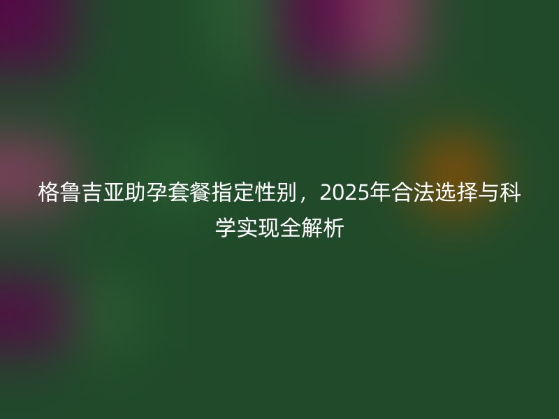 格鲁吉亚助孕套餐指定性别,2025年合法选择与科学实现全解析