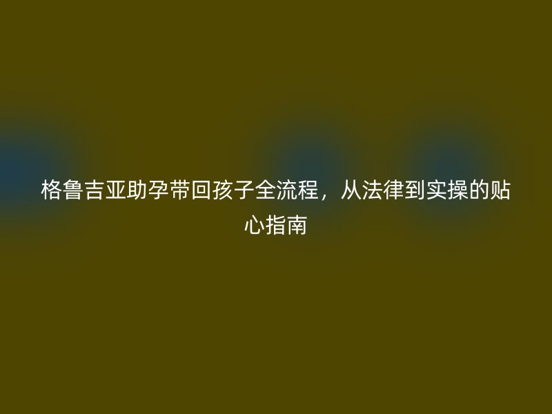 格鲁吉亚助孕带回孩子全流程,从法律到实操的贴心指南