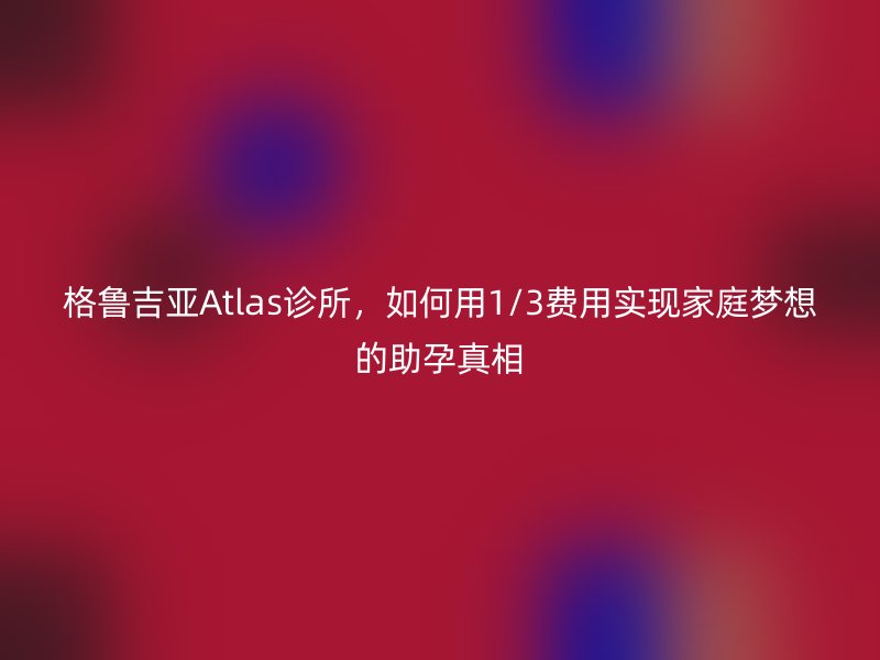 格鲁吉亚Atlas诊所,如何用1/3费用实现家庭梦想的助孕真相