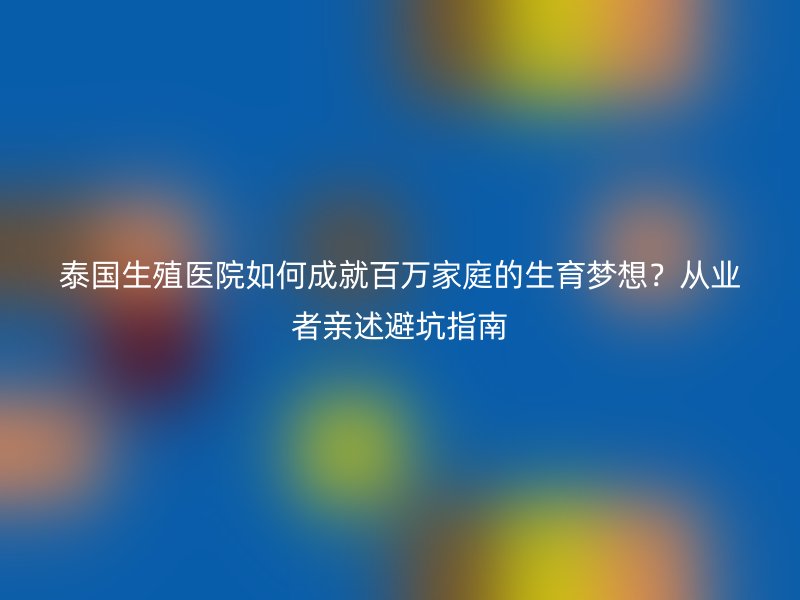 泰国生殖医院如何成就百万家庭的生育梦想?从业者亲述避坑指南