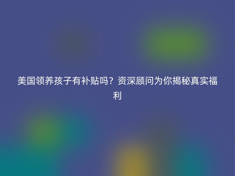 美国领养孩子有补贴吗?资深顾问为你揭秘真实福利