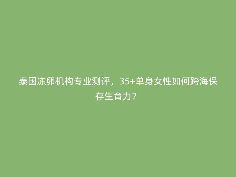 泰国冻卵机构专业测评,35+单身女性如何跨海保存生育力?