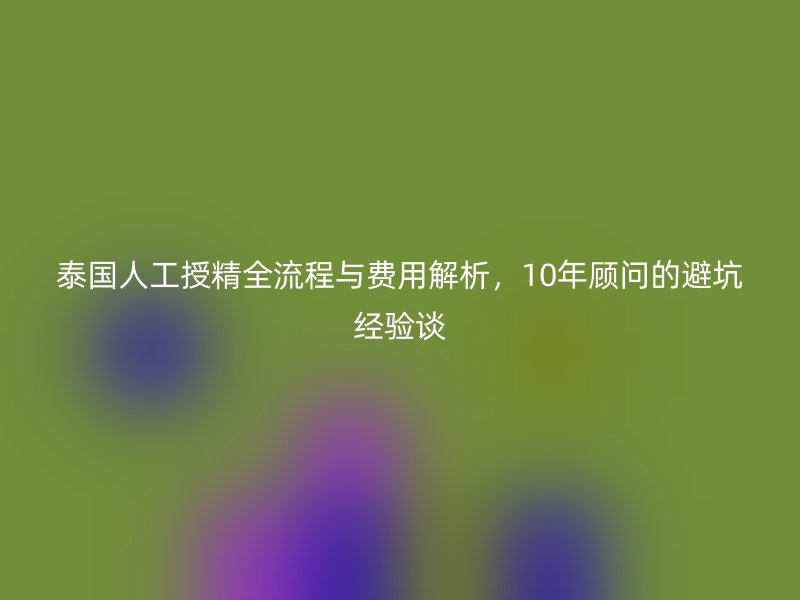 泰国人工授精全流程与费用解析,10年顾问的避坑经验谈