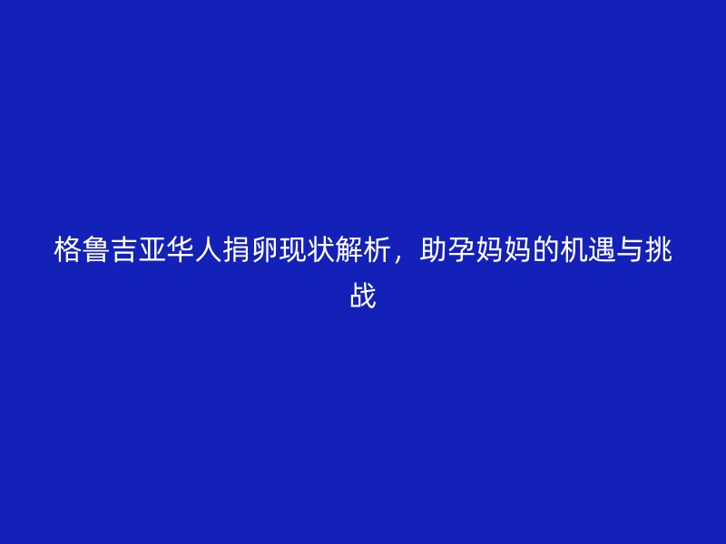 格鲁吉亚华人捐卵现状解析,助孕妈妈的机遇与挑战