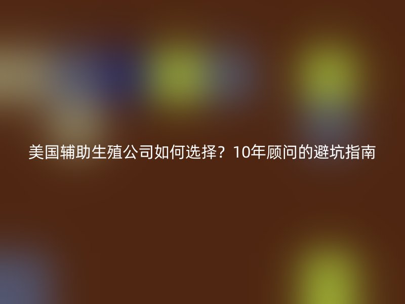 美国辅助生殖公司如何选择？10年顾问的避坑指南