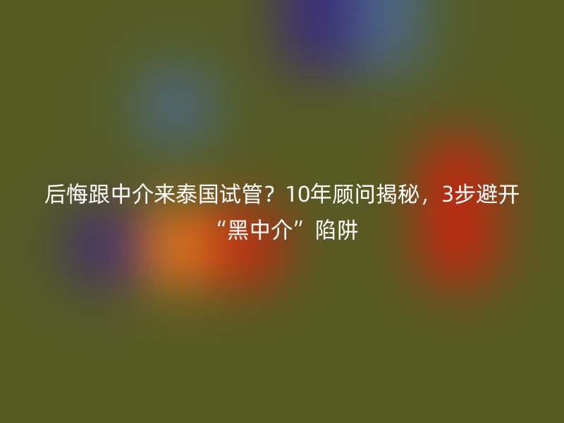 后悔跟中介来泰国试管?10年顾问揭秘,3步避开“黑中介”陷阱