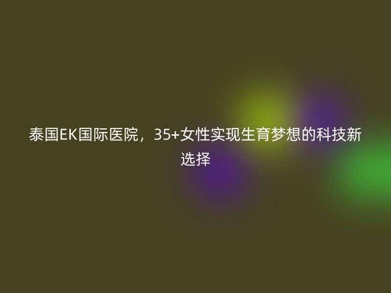 泰国EK国际医院,35+<a href='/tags/44_1.html' target='_blank'><u>女性</u></a>实现生育梦想的科技新选择