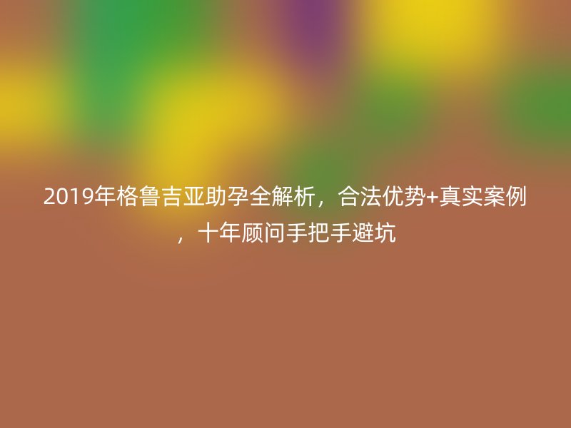 2019年格鲁吉亚助孕全解析,合法优势+真实案例,十年顾问手把手避坑