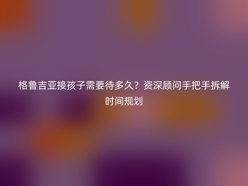 格鲁吉亚接孩子需要待多久?资深顾问手把手拆解时间规划