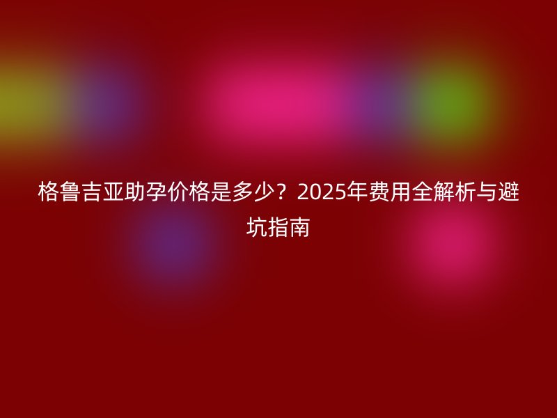 格鲁吉亚助孕价格是多少?2025年费用全解析与避坑指南
