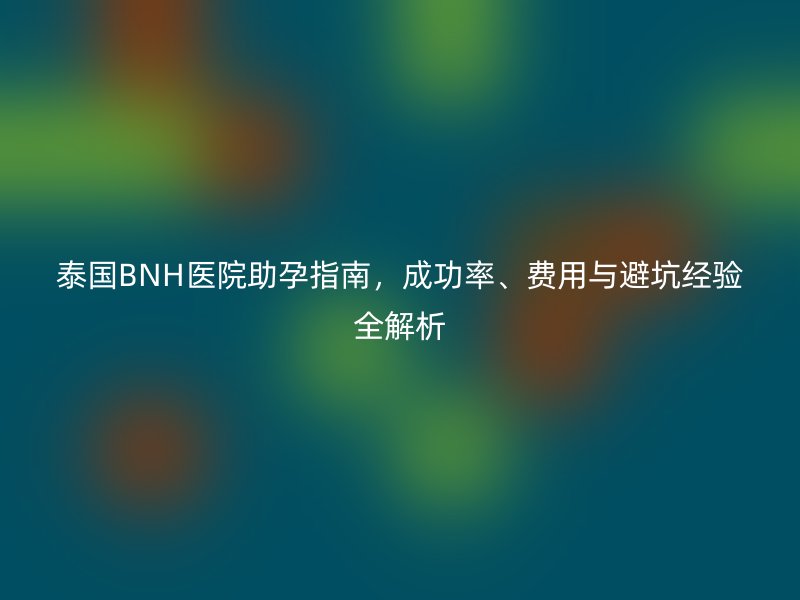 泰国BNH医院助孕指南,成功率、费用与避坑经验全解析