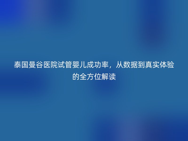 泰国曼谷医院试管婴儿成功率,从数据到真实体验的全方位解读