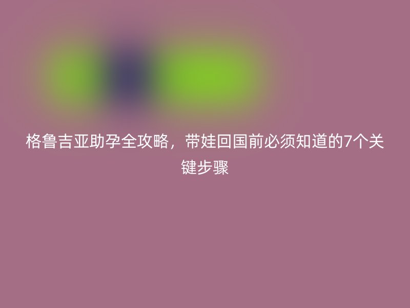 格鲁吉亚助孕全攻略，带娃回国前必须知道的7个关键步骤