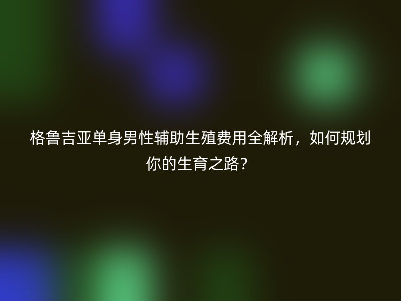 格鲁吉亚单身男性辅助生殖费用全解析,如何规划你的生育之路?