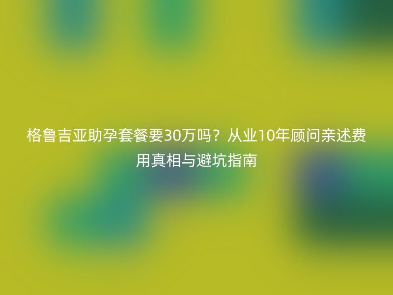 格鲁吉亚助孕套餐要30万吗?从业10年顾问亲述费用真相与避坑指南