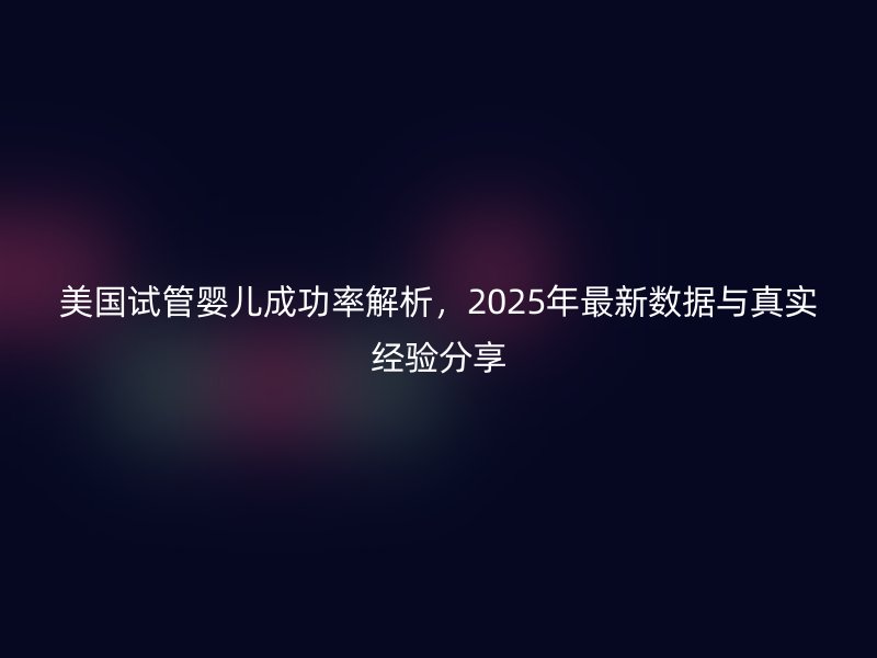 美国试管婴儿成功率解析,2025年最新数据与真实经验分享