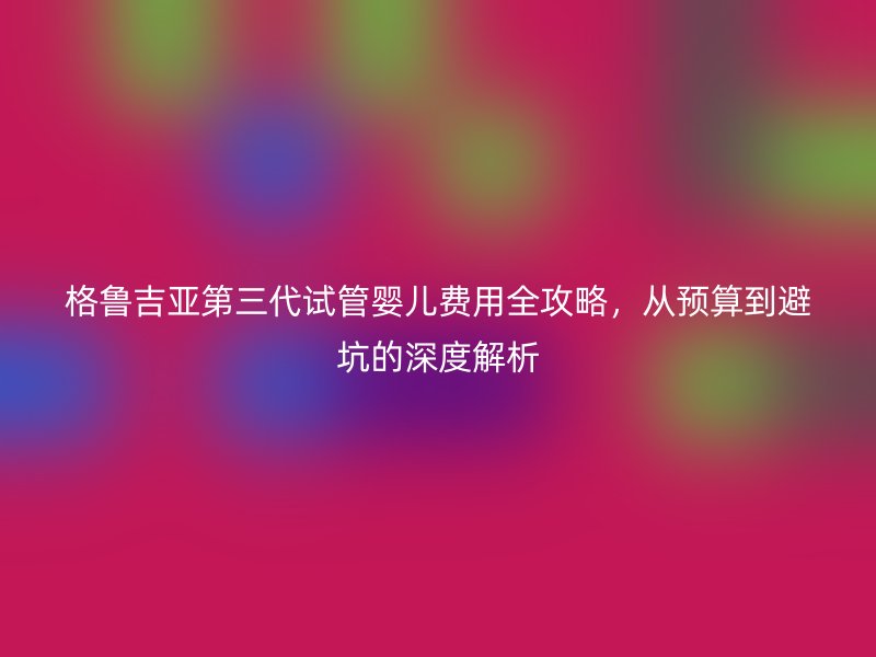 格鲁吉亚第三代试管婴儿费用全攻略,从预算到避坑的深度解析