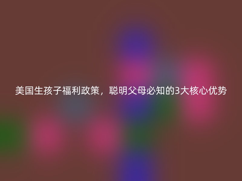美国生孩子福利政策，聪明父母必知的3大核心优势