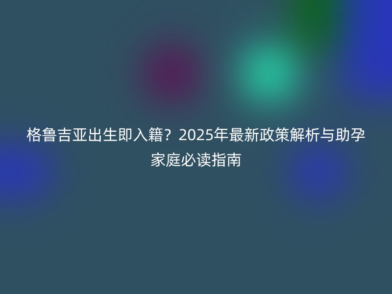 格鲁吉亚出生即入籍?2025年最新政策解析与助孕家庭必读指南