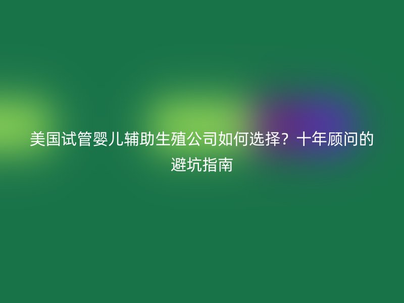 美国试管婴儿辅助生殖公司如何选择?十年顾问的避坑指南