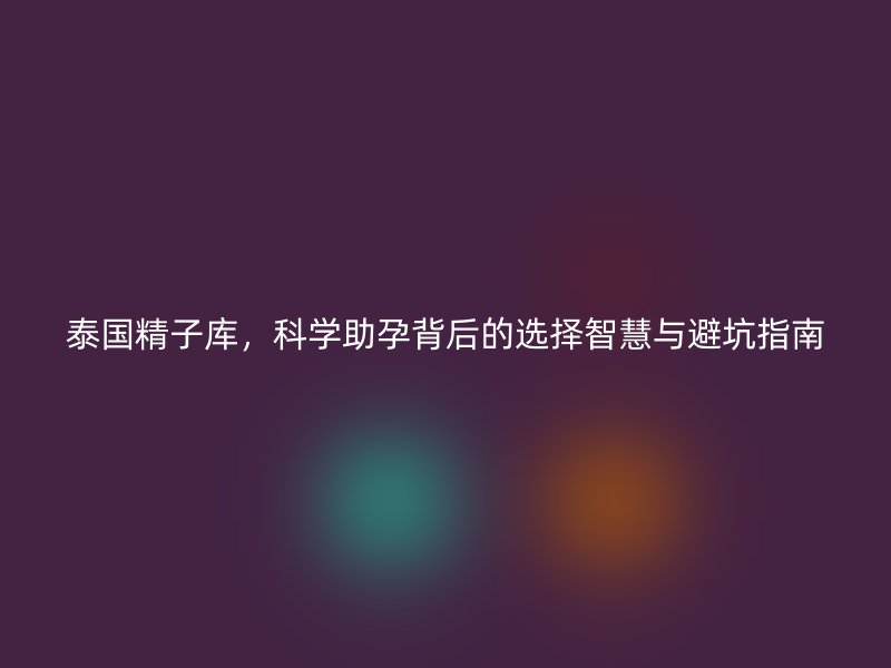 泰国精子库，科学助孕背后的选择智慧与避坑指南