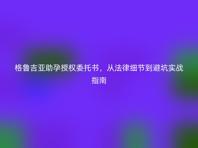 格鲁吉亚助孕授权委托书,从法律细节到避坑实战指南