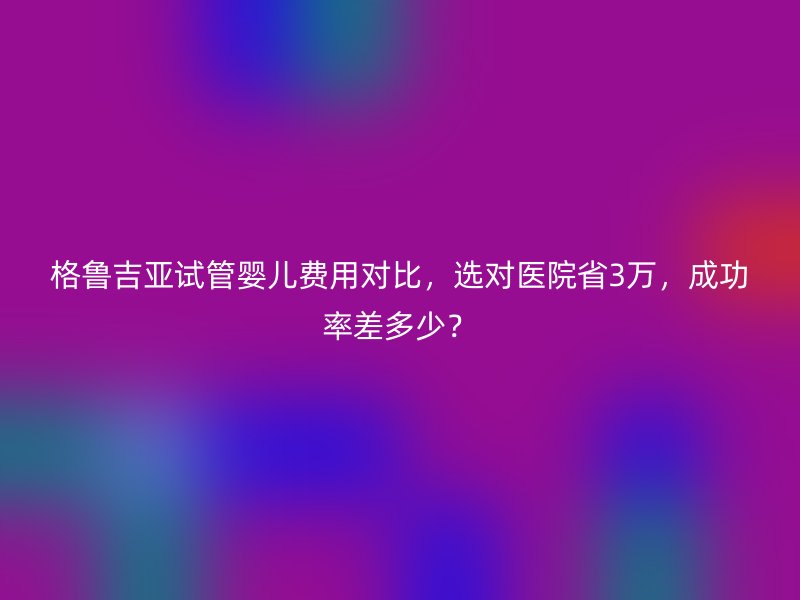 格鲁吉亚试管婴儿费用对比，选对医院省3万，成功率差多少？