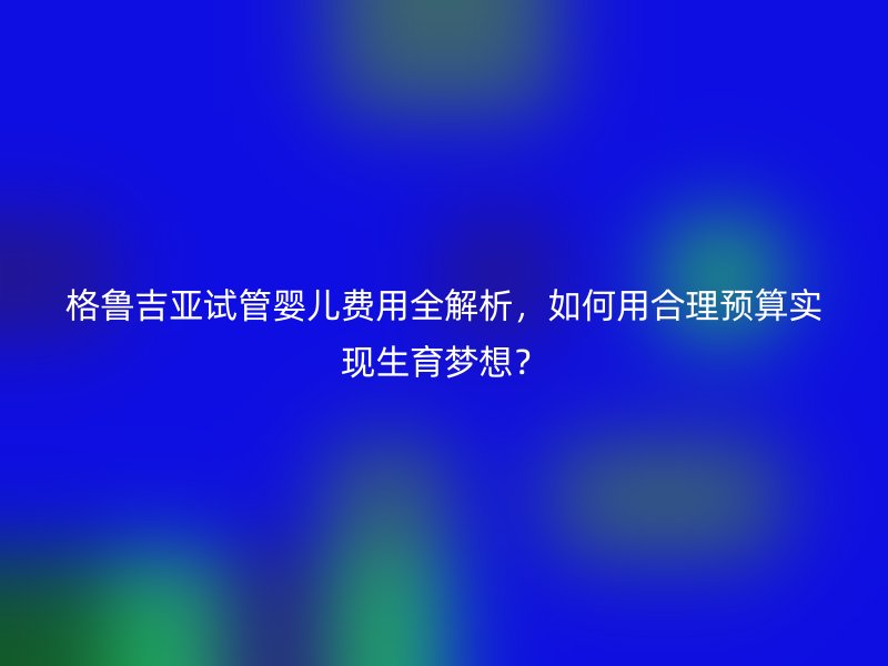 格鲁吉亚试管婴儿费用全解析,如何用合理预算实现生育梦想?