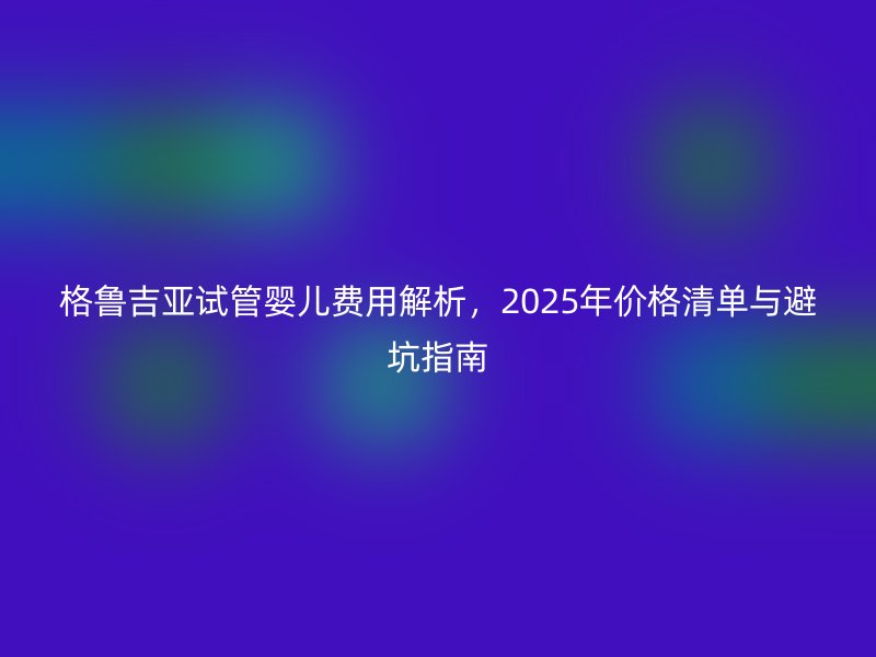 格鲁吉亚试管婴儿费用解析,2025年价格清单与避坑指南