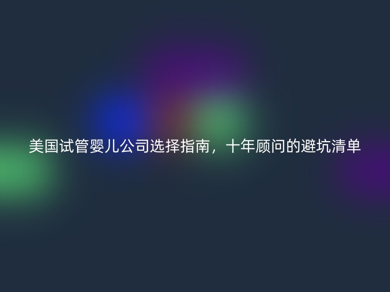 美国试管婴儿公司选择指南,十年顾问的避坑清单