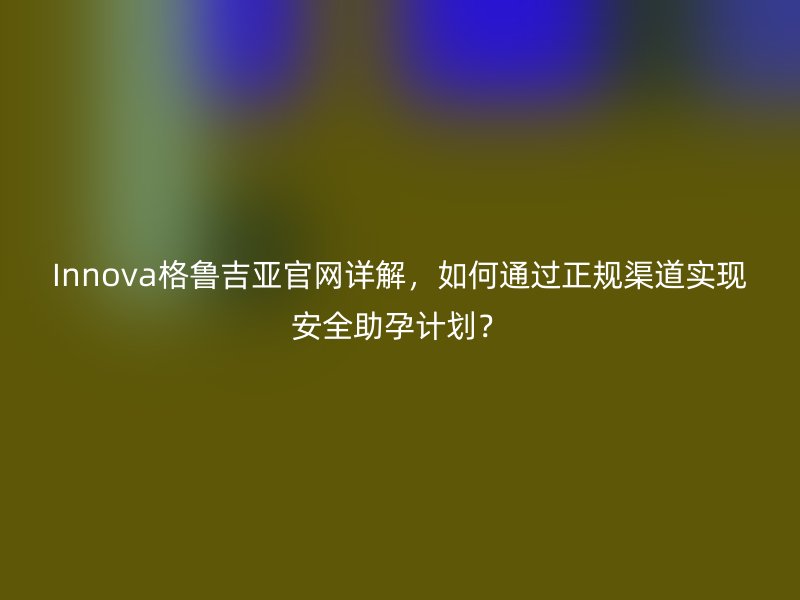 Innova格鲁吉亚官网详解,如何通过正规渠道实现安全助孕计划?