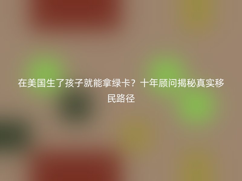 在美国生了孩子就能拿绿卡?十年顾问揭秘真实移民路径