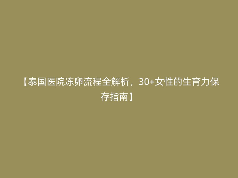 【泰国医院冻卵流程全解析,30+女性的生育力保存指南】