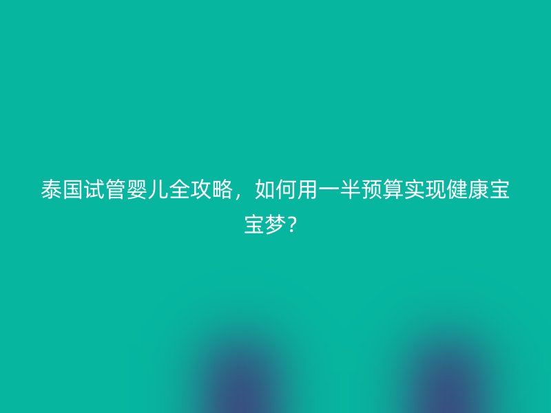 泰国试管婴儿全攻略,如何用一半预算实现健康宝宝梦?