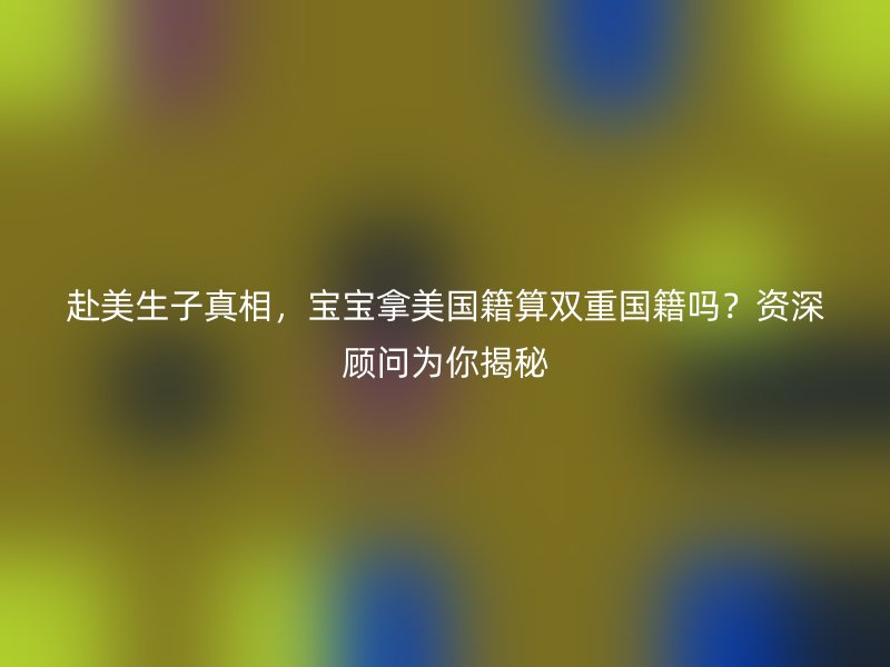 赴美生子真相,宝宝拿美国籍算双重国籍吗?资深顾问为你揭秘