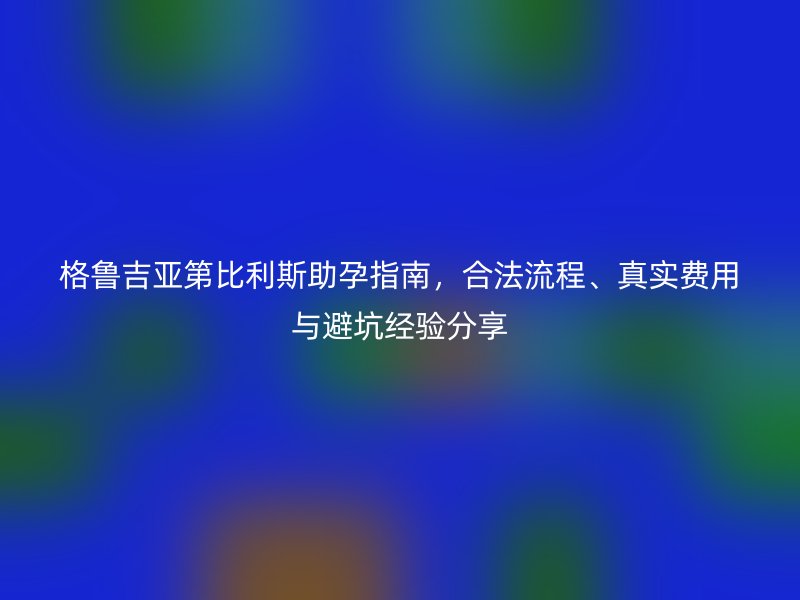 格鲁吉亚第比利斯助孕指南，合法流程、真实费用与避坑经验分享